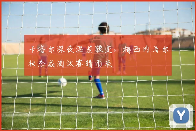卡塔尔深夜温差骤变，梅西内马尔状态成淘汰赛晴雨表