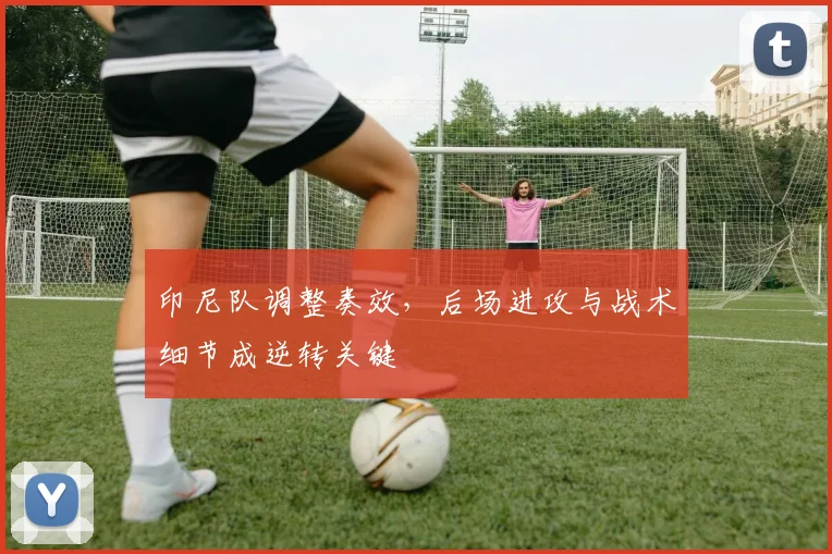 印尼队调整奏效，后场进攻与战术细节成逆转关键