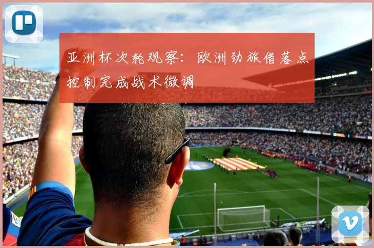 亚洲杯次轮观察：欧洲劲旅借落点控制完成战术微调