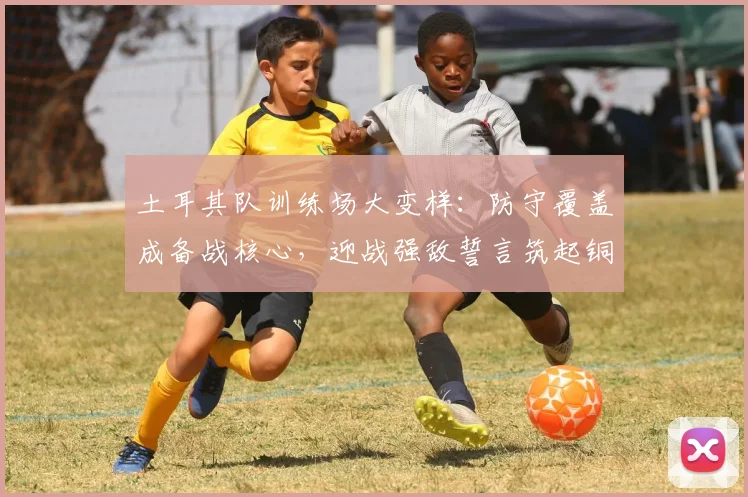 土耳其队训练场大变样：防守覆盖成备战核心，迎战强敌誓言筑起铜墙铁壁