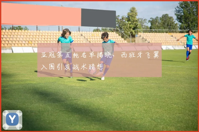 亚冠第五轮名单揭晓，西班牙飞翼入围引发战术猜想