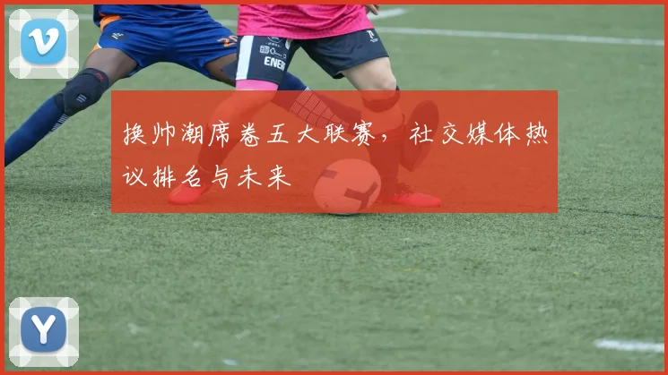 换帅潮席卷五大联赛，社交媒体热议排名与未来