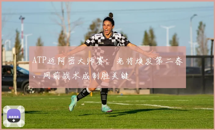 ATP迈阿密大师赛：老将焕发第二春，网前战术成制胜关键