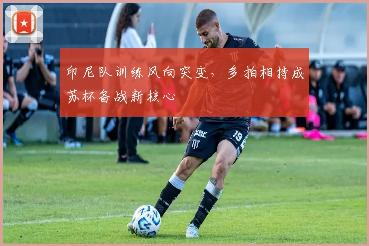 印尼队训练风向突变，多拍相持成苏杯备战新核心