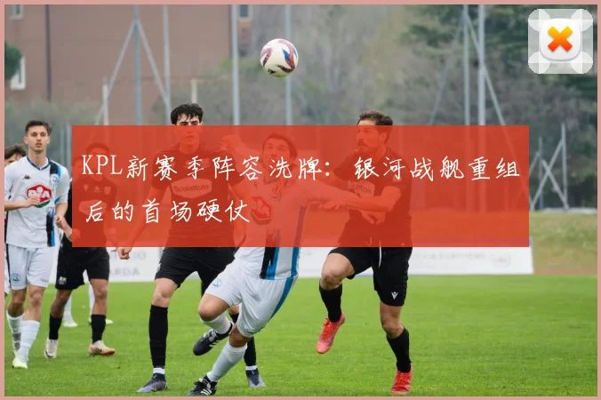 KPL新赛季阵容洗牌：银河战舰重组后的首场硬仗
