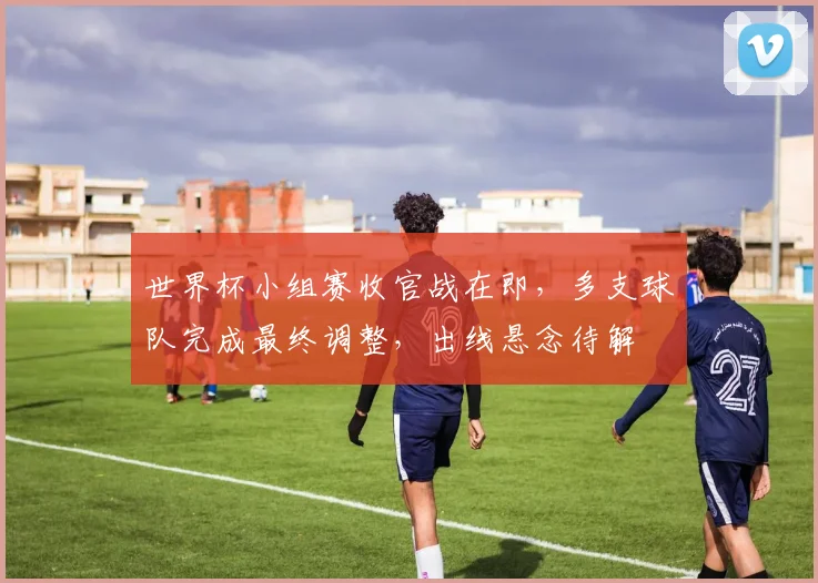 世界杯小组赛收官战在即，多支球队完成最终调整，出线悬念待解