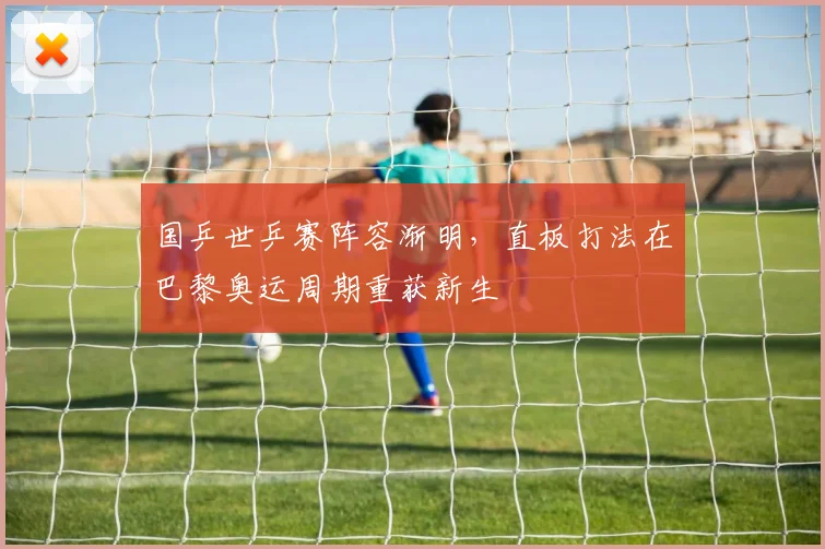 国乒世乒赛阵容渐明，直板打法在巴黎奥运周期重获新生