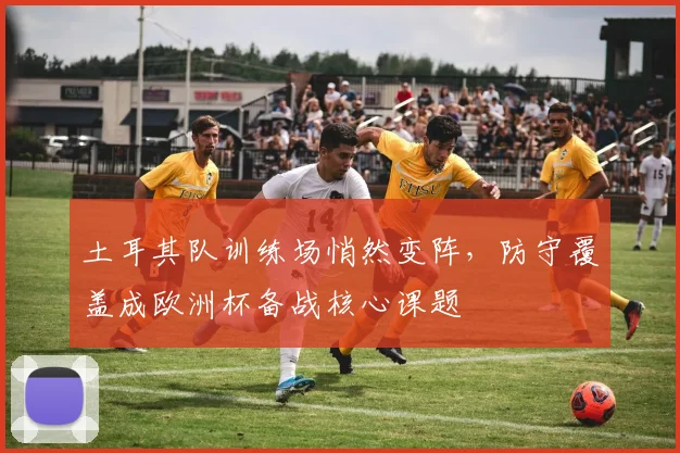 土耳其队训练场悄然变阵，防守覆盖成欧洲杯备战核心课题