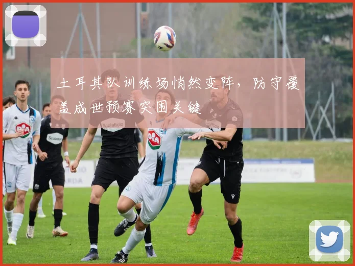 土耳其队训练场悄然变阵，防守覆盖成世预赛突围关键