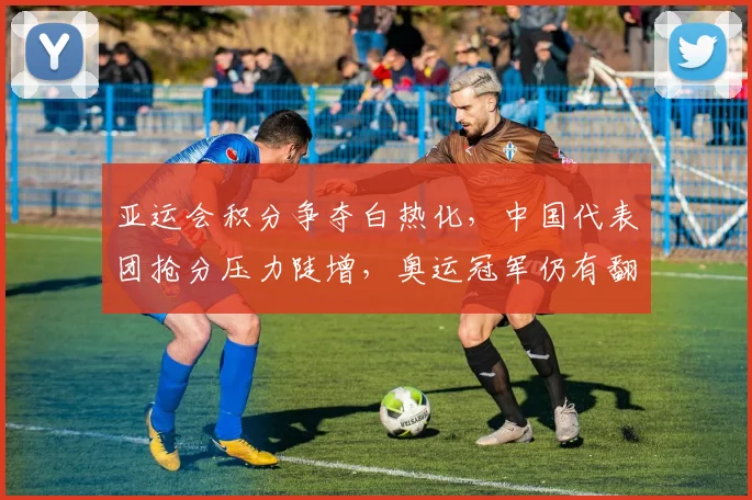 亚运会积分争夺白热化，中国代表团抢分压力陡增，奥运冠军仍有翻盘希望