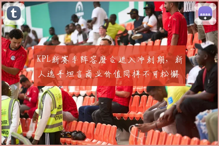 KPL新赛季阵容磨合进入冲刺期，新人选手坦言商业价值同样不可松懈