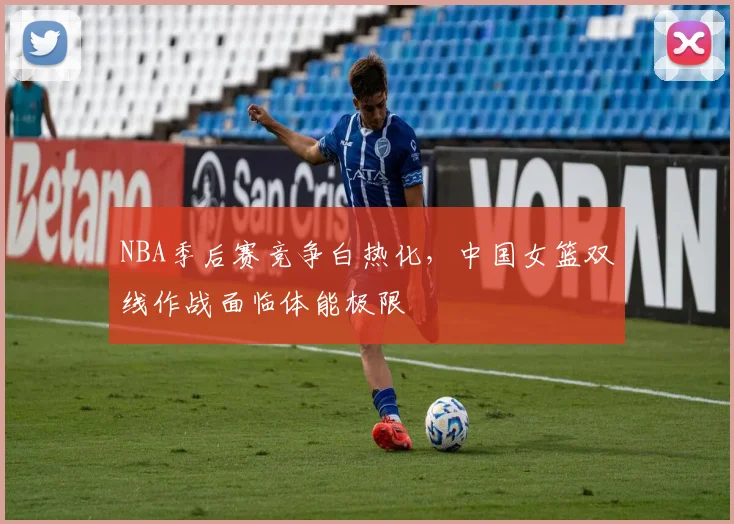 NBA季后赛竞争白热化，中国女篮双线作战面临体能极限
