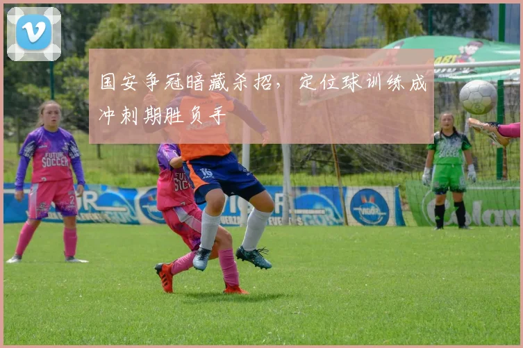 国安争冠暗藏杀招，定位球训练成冲刺期胜负手