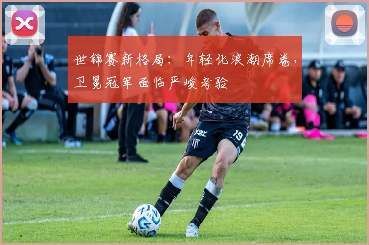 世锦赛新格局：年轻化浪潮席卷，卫冕冠军面临严峻考验