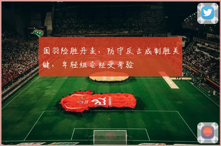 国羽险胜丹麦，防守反击成制胜关键，年轻组合经受考验