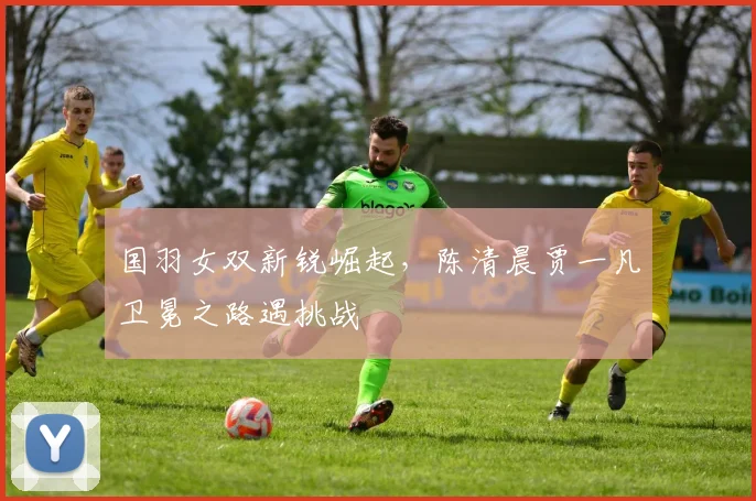 国羽女双新锐崛起，陈清晨贾一凡卫冕之路遇挑战