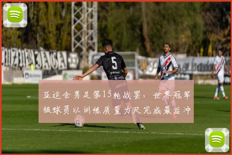 亚运会男足第15轮战罢，世界冠军级球员以训练质量为尺完成最后冲刺