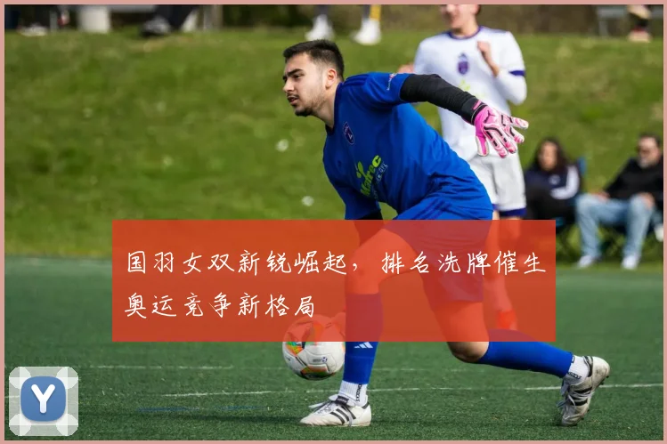 国羽女双新锐崛起，排名洗牌催生奥运竞争新格局
