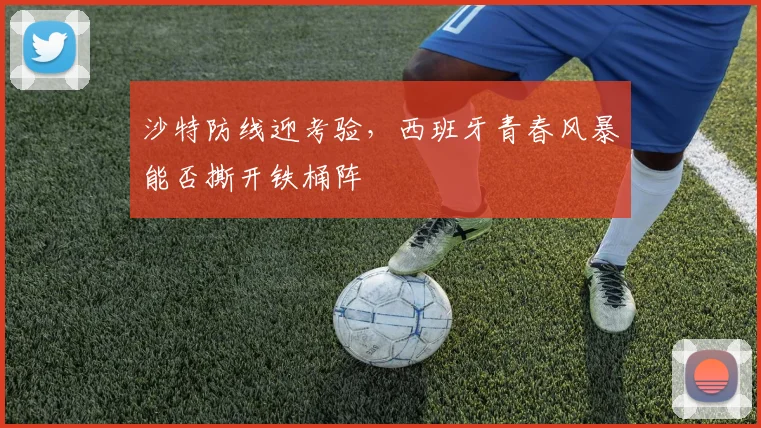 沙特防线迎考验，西班牙青春风暴能否撕开铁桶阵