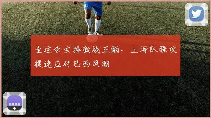 全运会女排激战正酣，上海队强攻提速应对巴西风潮