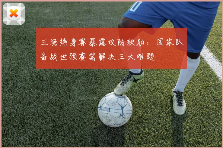 三场热身赛暴露攻防软肋，国家队备战世预赛需解决三大难题