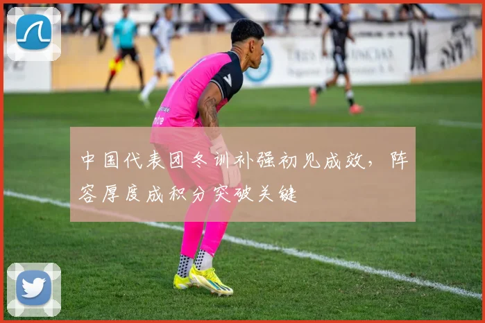 中国代表团冬训补强初见成效，阵容厚度成积分突破关键