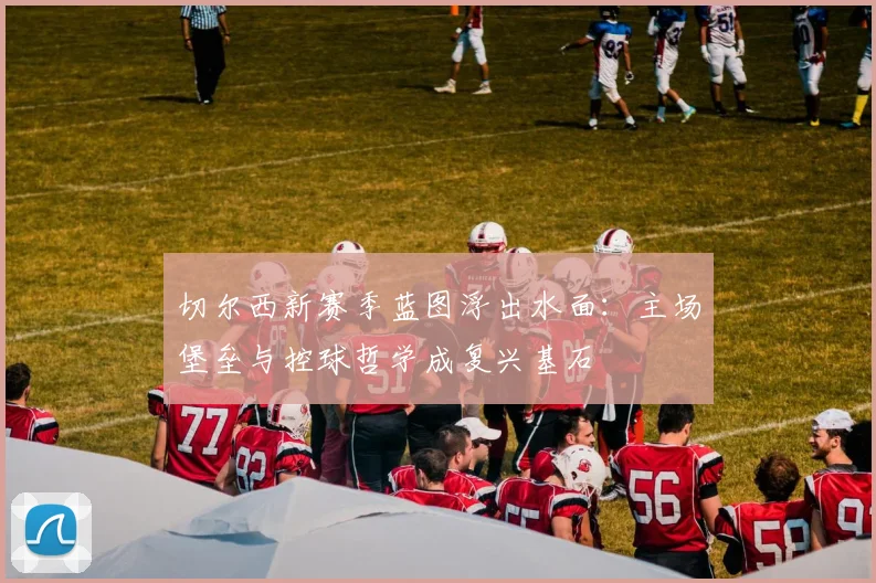 切尔西新赛季蓝图浮出水面：主场堡垒与控球哲学成复兴基石