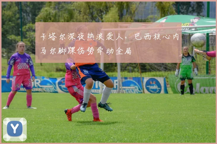 卡塔尔深夜热浪袭人，巴西核心内马尔脚踝伤势牵动全局