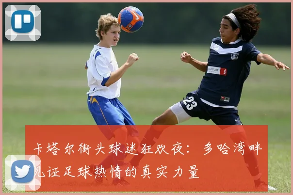 卡塔尔街头球迷狂欢夜：多哈湾畔见证足球热情的真实力量