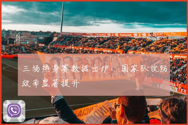 三场热身赛数据出炉，国家队攻防效率显著提升
