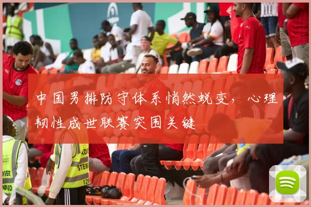 中国男排防守体系悄然蜕变，心理韧性成世联赛突围关键