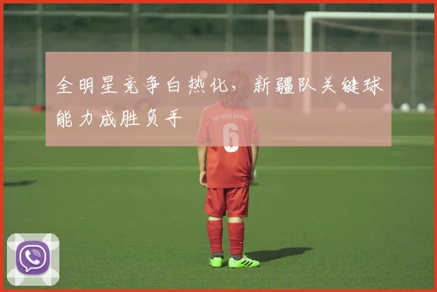 全明星竞争白热化，新疆队关键球能力成胜负手