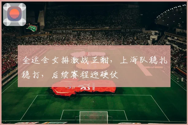 全运会女排激战正酣，上海队稳扎稳打，后续赛程迎硬仗