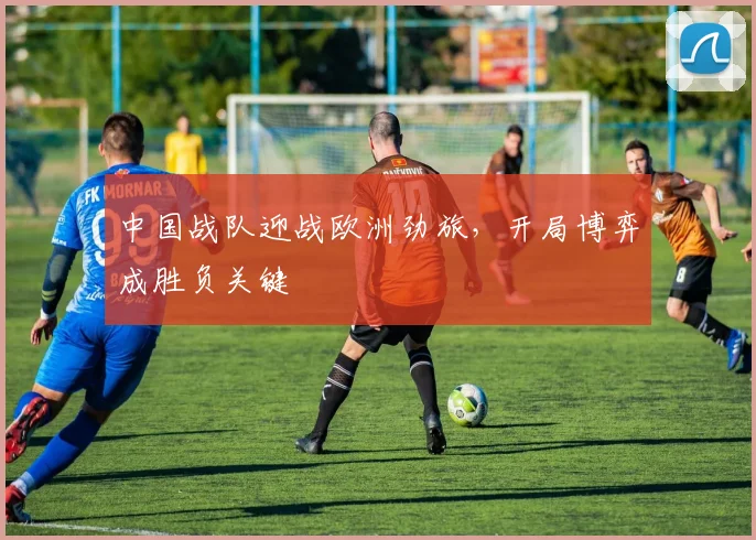 中国战队迎战欧洲劲旅，开局博弈成胜负关键