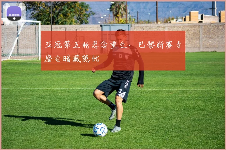 亚冠第五轮悬念重生，巴黎新赛季磨合暗藏隐忧