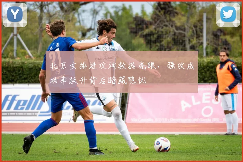 北京女排进攻端数据亮眼，强攻成功率跃升背后暗藏隐忧