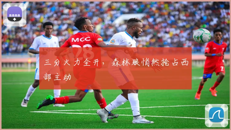 三分火力全开，森林狼悄然抢占西部主动