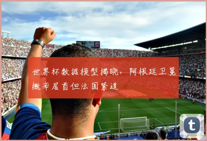 世界杯数据模型揭晓，阿根廷卫冕概率居首但法国紧追