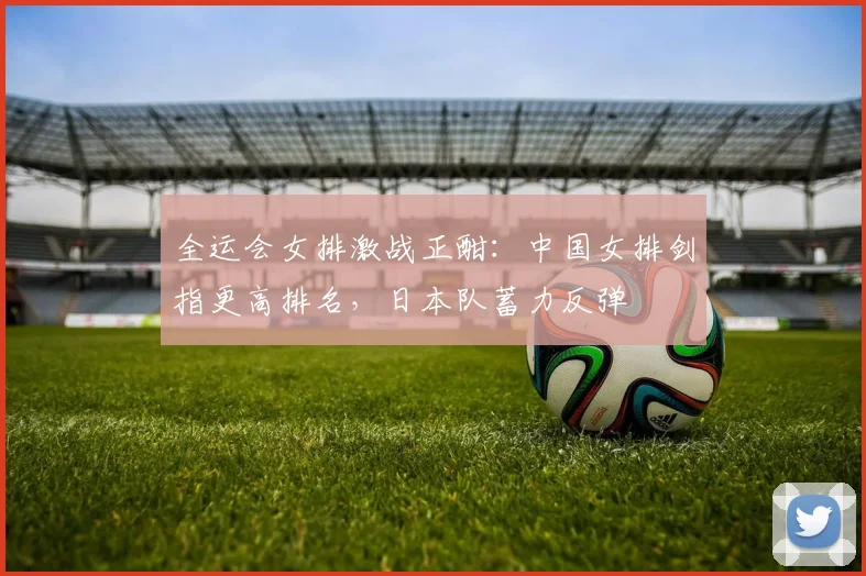 全运会女排激战正酣：中国女排剑指更高排名，日本队蓄力反弹