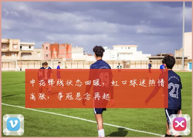 申花锋线状态回暖，虹口球迷热情高涨，争冠悬念再起