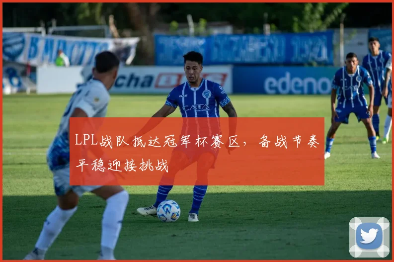 LPL战队抵达冠军杯赛区，备战节奏平稳迎接挑战