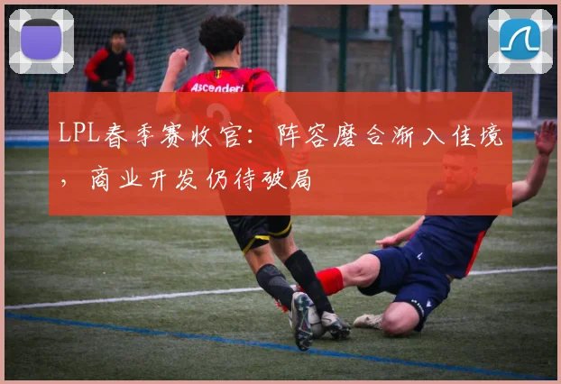 LPL春季赛收官：阵容磨合渐入佳境，商业开发仍待破局