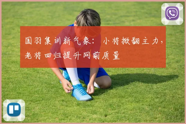 国羽集训新气象：小将掀翻主力，老将回归提升网前质量