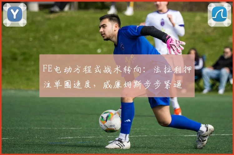 FE电动方程式战术转向：法拉利押注单圈速度，威廉姆斯步步紧逼