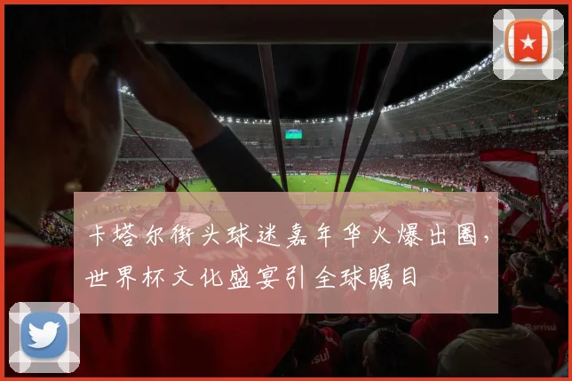 卡塔尔街头球迷嘉年华火爆出圈，世界杯文化盛宴引全球瞩目
