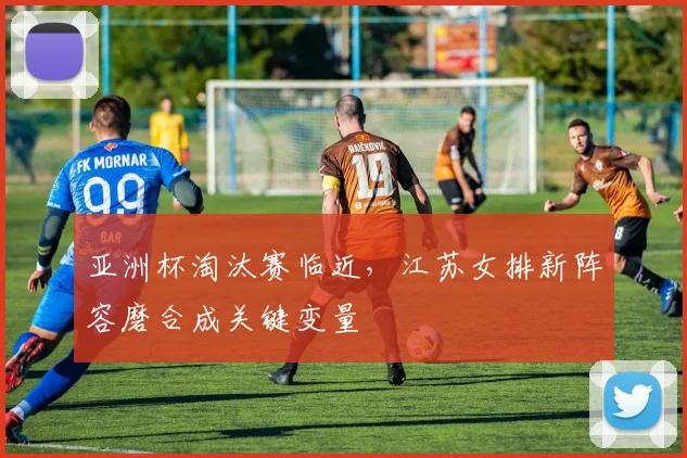 亚洲杯淘汰赛临近，江苏女排新阵容磨合成关键变量