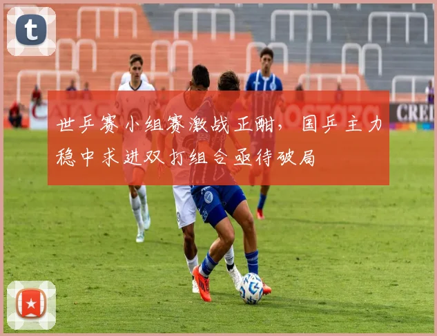 世乒赛小组赛激战正酣，国乒主力稳中求进双打组合亟待破局