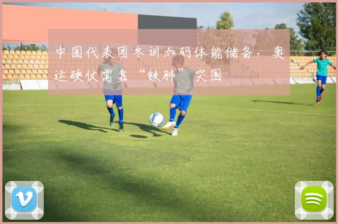 中国代表团冬训加码体能储备，奥运硬仗需靠“铁肺”突围
