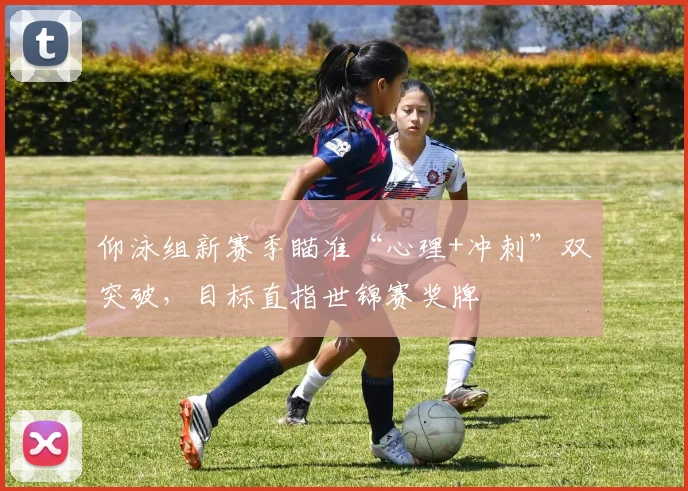 仰泳组新赛季瞄准“心理+冲刺”双突破，目标直指世锦赛奖牌