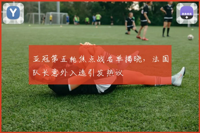 亚冠第五轮焦点战名单揭晓，法国队长意外入选引发热议